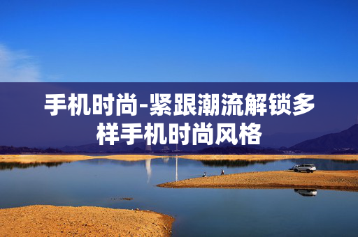 手机时尚-紧跟潮流解锁多样手机时尚风格