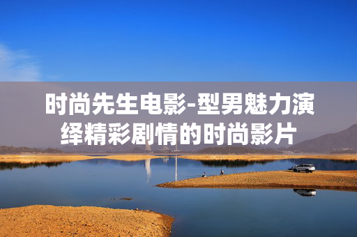 时尚先生电影-型男魅力演绎精彩剧情的时尚影片 时尚先生电影-型男魅力演绎精彩剧情的时尚影片