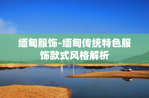 缅甸服饰-缅甸传统特色服饰款式风格解析 缅甸服饰-缅甸传统特色服饰款式风格解析