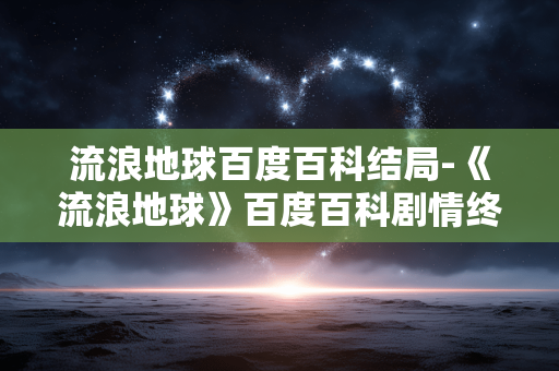 流浪地球百度百科结局-《流浪地球》百度百科剧情终章揭秘