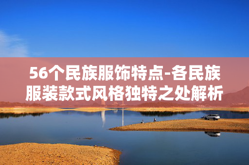 56个民族服饰特点-各民族服装款式风格独特之处解析 56个民族服饰特点-各民族服装款式风格独特之处解析