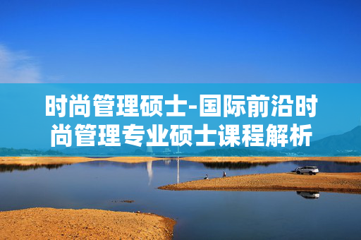 时尚管理硕士-国际前沿时尚管理专业硕士课程解析