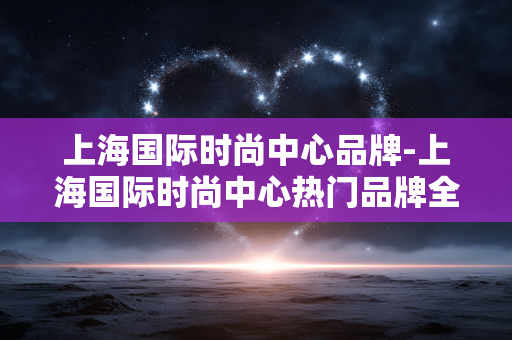 上海国际时尚中心品牌-上海国际时尚中心热门品牌全解析