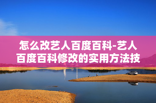 怎么改艺人百度百科-艺人百度百科修改的实用方法技巧 怎么改艺人百度百科-艺人百度百科修改的实用方法技巧