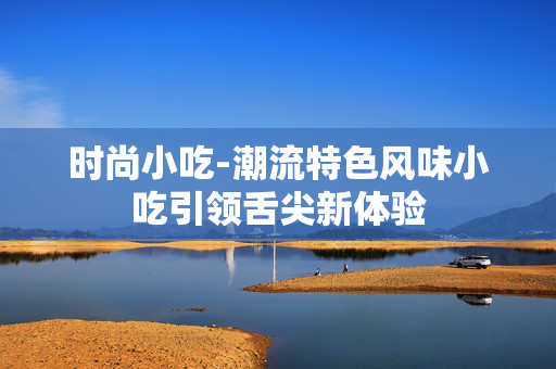 时尚小吃-潮流特色风味小吃引领舌尖新体验 时尚小吃-潮流特色风味小吃引领舌尖新体验