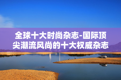 全球十大时尚杂志-国际顶尖潮流风尚的十大权威杂志