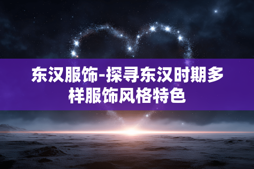 东汉服饰-探寻东汉时期多样服饰风格特色 东汉服饰-探寻东汉时期多样服饰风格特色
