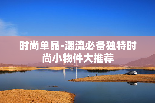 时尚单品-潮流必备独特时尚小物件大推荐 时尚单品-潮流必备独特时尚小物件大推荐