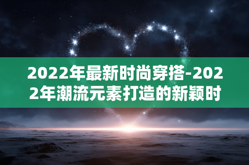 2022年最新时尚穿搭-2022年潮流元素打造的新颖时髦着装 2022年最新时尚穿搭-2022年潮流元素打造的新颖时髦着装