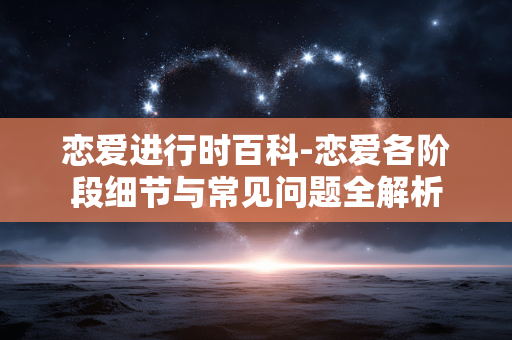 恋爱进行时百科-恋爱各阶段细节与常见问题全解析
