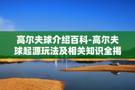 高尔夫球介绍百科-高尔夫球起源玩法及相关知识全揭秘 高尔夫球介绍百科-高尔夫球起源玩法及相关知识全揭秘