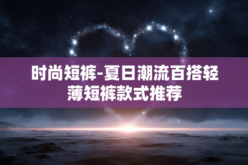 时尚短裤-夏日潮流百搭轻薄短裤款式推荐 时尚短裤-夏日潮流百搭轻薄短裤款式推荐