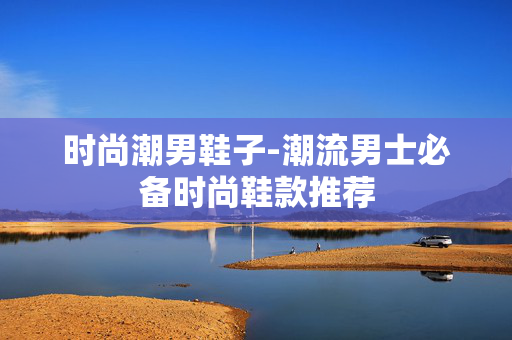 时尚潮男鞋子-潮流男士必备时尚鞋款推荐 时尚潮男鞋子-潮流男士必备时尚鞋款推荐