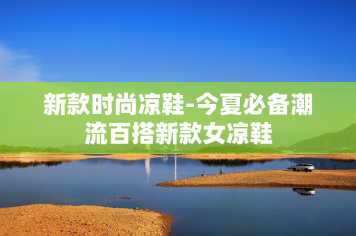 新款时尚凉鞋-今夏必备潮流百搭新款女凉鞋 新款时尚凉鞋-今夏必备潮流百搭新款女凉鞋