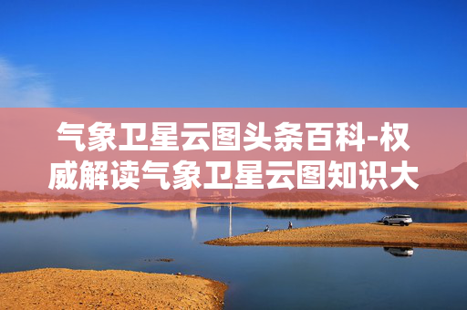 气象卫星云图头条百科-权威解读气象卫星云图知识大全 气象卫星云图头条百科-权威解读气象卫星云图知识大全