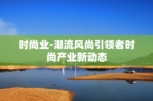 时尚业-潮流风尚引领者时尚产业新动态