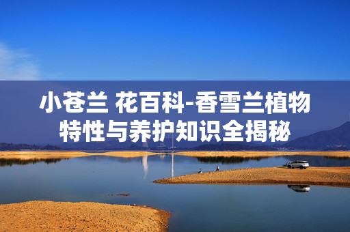 小苍兰 花百科-香雪兰植物特性与养护知识全揭秘 小苍兰 花百科-香雪兰植物特性与养护知识全揭秘
