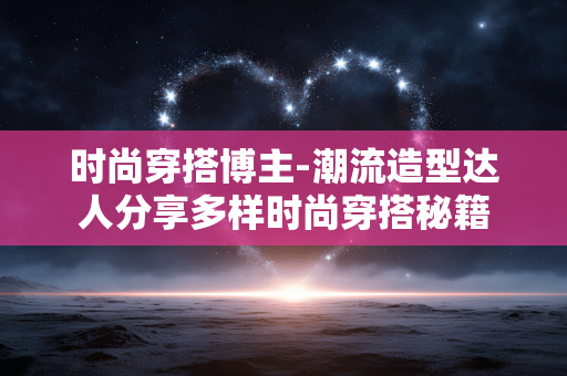 时尚穿搭博主-潮流造型达人分享多样时尚穿搭秘籍 时尚穿搭博主-潮流造型达人分享多样时尚穿搭秘籍