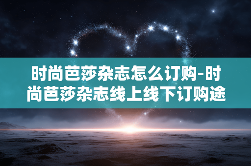 时尚芭莎杂志怎么订购-时尚芭莎杂志线上线下订购途径揭秘