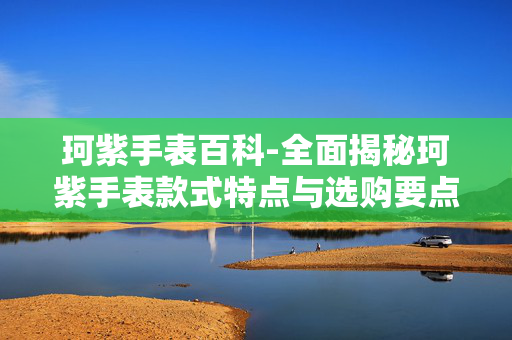 珂紫手表百科-全面揭秘珂紫手表款式特点与选购要点
