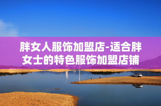 胖女人服饰加盟店-适合胖女士的特色服饰加盟店铺 胖女人服饰加盟店-适合胖女士的特色服饰加盟店铺