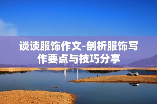谈谈服饰作文-剖析服饰写作要点与技巧分享 谈谈服饰作文-剖析服饰写作要点与技巧分享