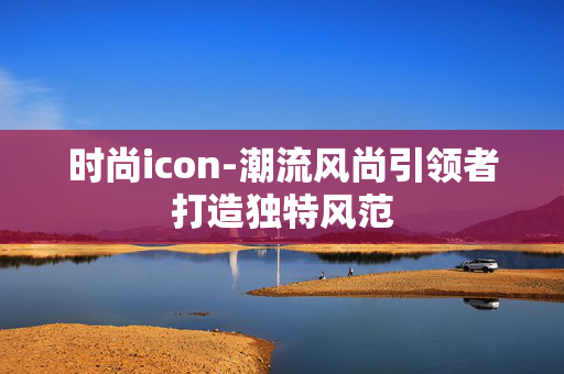 时尚icon-潮流风尚引领者打造独特风范 时尚icon-潮流风尚引领者打造独特风范