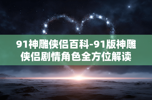 91神雕侠侣百科-91版神雕侠侣剧情角色全方位解读 91神雕侠侣百科-91版神雕侠侣剧情角色全方位解读