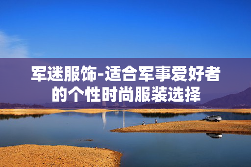 军迷服饰-适合军事爱好者的个性时尚服装选择 军迷服饰-适合军事爱好者的个性时尚服装选择
