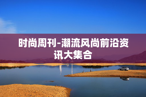 时尚周刊-潮流风尚前沿资讯大集合 时尚周刊-潮流风尚前沿资讯大集合
