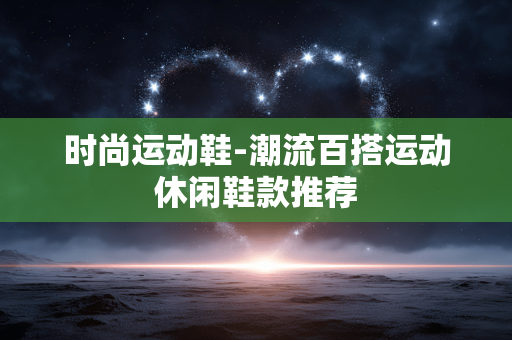 时尚运动鞋-潮流百搭运动休闲鞋款推荐 时尚运动鞋-潮流百搭运动休闲鞋款推荐