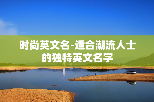 时尚英文名-适合潮流人士的独特英文名字 时尚英文名-适合潮流人士的独特英文名字