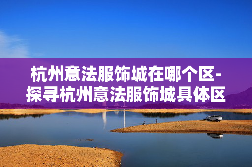 杭州意法服饰城在哪个区-探寻杭州意法服饰城具体区域位置 杭州意法服饰城在哪个区-探寻杭州意法服饰城具体区域位置