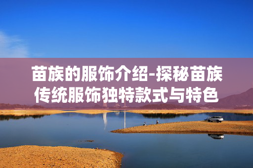 苗族的服饰介绍-探秘苗族传统服饰独特款式与特色 苗族的服饰介绍-探秘苗族传统服饰独特款式与特色