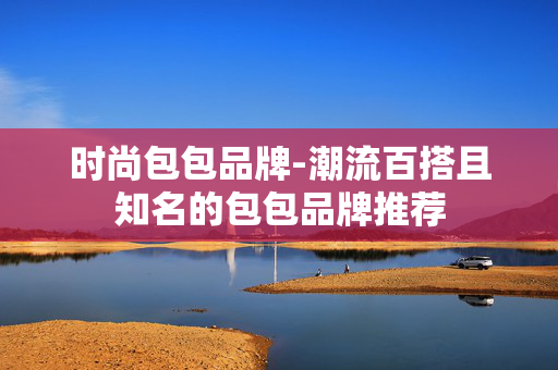 时尚包包品牌-潮流百搭且知名的包包品牌推荐