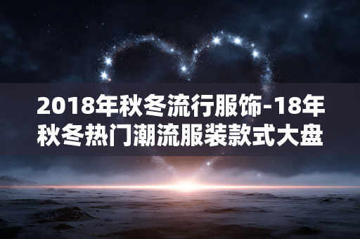 2018年秋冬流行服饰-18年秋冬热门潮流服装款式大盘点 2018年秋冬流行服饰-18年秋冬热门潮流服装款式大盘点