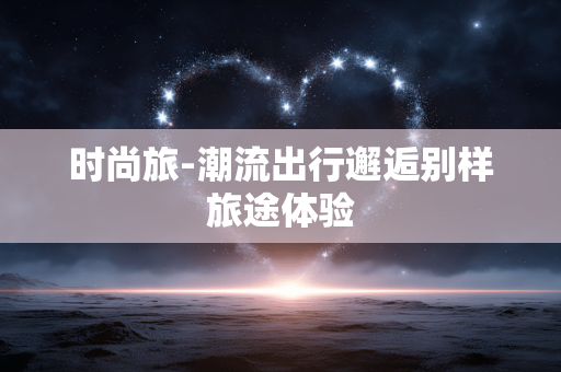 时尚旅-潮流出行邂逅别样旅途体验 时尚旅-潮流出行邂逅别样旅途体验