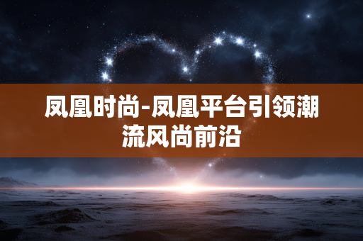 凤凰时尚-凤凰平台引领潮流风尚前沿 凤凰时尚-凤凰平台引领潮流风尚前沿