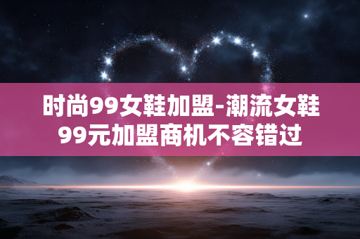 时尚99女鞋加盟-潮流女鞋99元加盟商机不容错过 时尚99女鞋加盟-潮流女鞋99元加盟商机不容错过