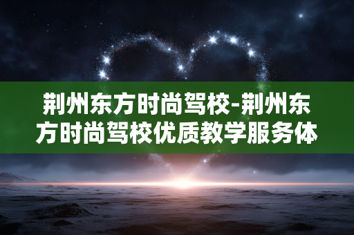 荆州东方时尚驾校-荆州东方时尚驾校优质教学服务体验