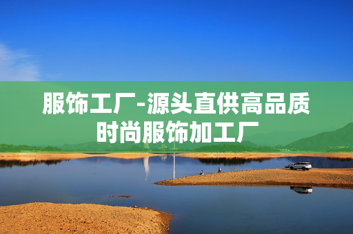服饰工厂-源头直供高品质时尚服饰加工厂 服饰工厂-源头直供高品质时尚服饰加工厂