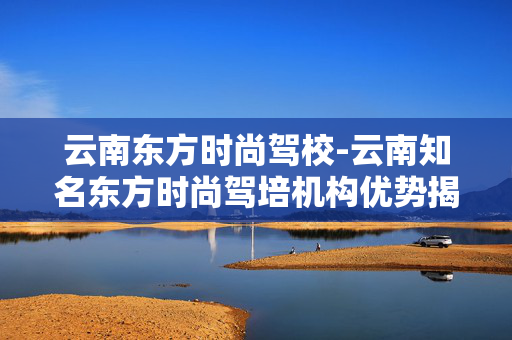 云南东方时尚驾校-云南知名东方时尚驾培机构优势揭秘 云南东方时尚驾校-云南知名东方时尚驾培机构优势揭秘