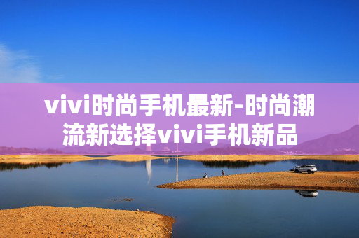 vivi时尚手机最新-时尚潮流新选择vivi手机新品 vivi时尚手机最新-时尚潮流新选择vivi手机新品