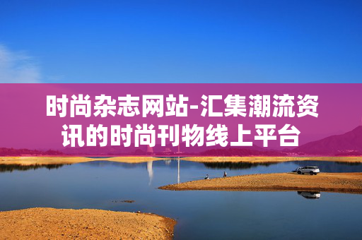 时尚杂志网站-汇集潮流资讯的时尚刊物线上平台 时尚杂志网站-汇集潮流资讯的时尚刊物线上平台