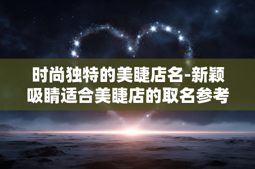 时尚独特的美睫店名-新颖吸睛适合美睫店的取名参考 时尚独特的美睫店名-新颖吸睛适合美睫店的取名参考