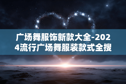 广场舞服饰新款大全-2024流行广场舞服装款式全搜罗 广场舞服饰新款大全-2024流行广场舞服装款式全搜罗