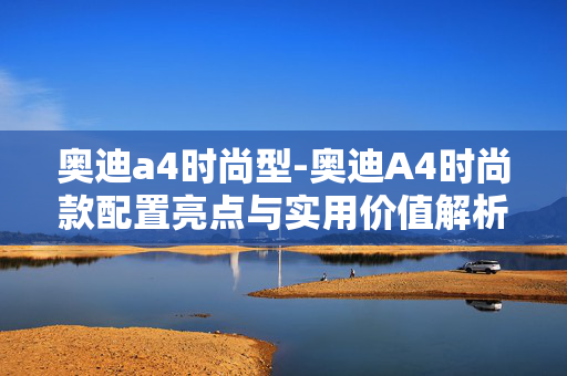 奥迪a4时尚型-奥迪A4时尚款配置亮点与实用价值解析 奥迪a4时尚型-奥迪A4时尚款配置亮点与实用价值解析