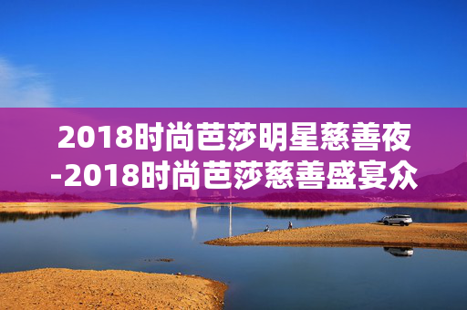 2018时尚芭莎明星慈善夜-2018时尚芭莎慈善盛宴众星璀璨时刻 2018时尚芭莎明星慈善夜-2018时尚芭莎慈善盛宴众星璀璨时刻