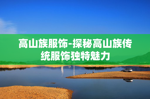 高山族服饰-探秘高山族传统服饰独特魅力 高山族服饰-探秘高山族传统服饰独特魅力