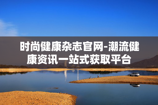 时尚健康杂志官网-潮流健康资讯一站式获取平台 时尚健康杂志官网-潮流健康资讯一站式获取平台